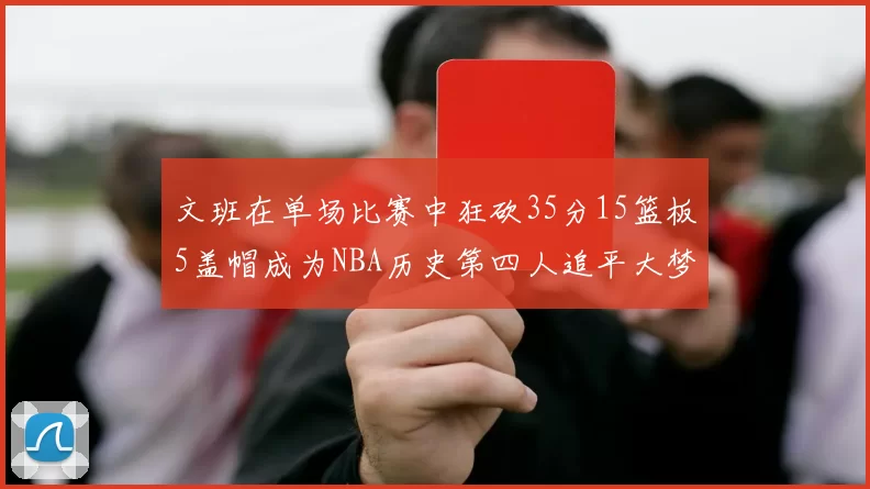 文班在单场比赛中狂砍35分15篮板5盖帽成为NBA历史第四人追平大梦鲨鱼天勾